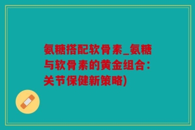 氨糖搭配软骨素_氨糖与软骨素的黄金组合：关节保健新策略)