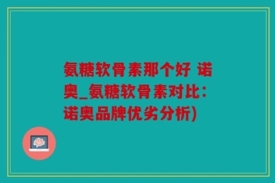 氨糖软骨素那个好 诺奥_氨糖软骨素对比：诺奥品牌优劣分析)