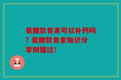氨糖软骨素可以补钙吗? 氨糖软骨素知识分享别错过！