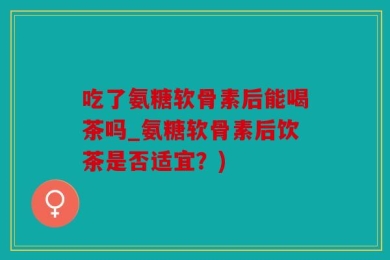 吃了氨糖软骨素后能喝茶吗_氨糖软骨素后饮茶是否适宜？)