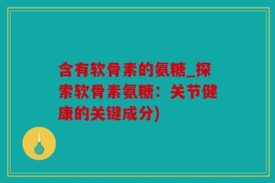 含有软骨素的氨糖_探索软骨素氨糖：关节健康的关键成分)