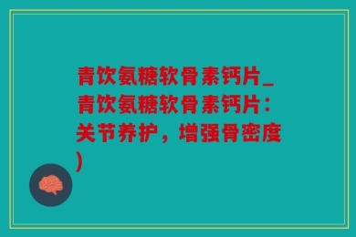 青饮氨糖软骨素钙片_青饮氨糖软骨素钙片：关节养护，增强骨密度)