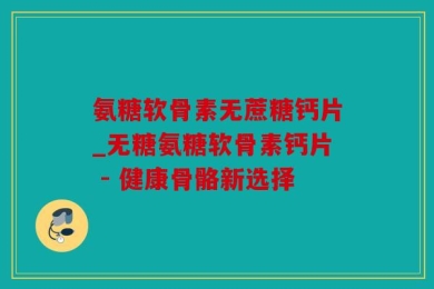 氨糖软骨素无蔗糖钙片_无糖氨糖软骨素钙片 - 健康骨骼新选择