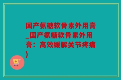 国产氨糖软骨素外用膏_国产氨糖软骨素外用膏：高效缓解关节疼痛)