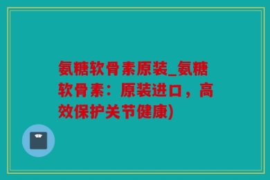 氨糖软骨素原装_氨糖软骨素：原装进口，高效保护关节健康)