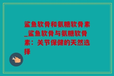 鲨鱼软骨和氨糖软骨素_鲨鱼软骨与氨糖软骨素：关节保健的天然选择