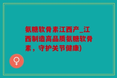 氨糖软骨素江西产_江西制造高品质氨糖软骨素，守护关节健康)