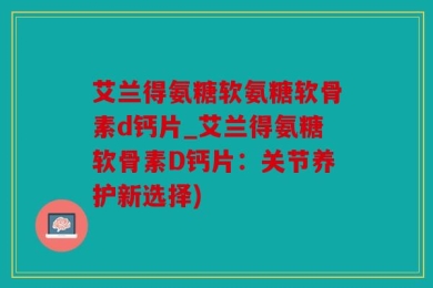 艾兰得氨糖软氨糖软骨素d钙片_艾兰得氨糖软骨素D钙片：关节养护新选择)
