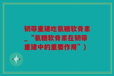 韧带重建吃氨糖软骨素_“氨糖软骨素在韧带重建中的重要作用”)