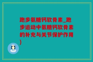 跑步氨糖钙软骨素_跑步运动中氨糖钙软骨素的补充与关节保护作用)