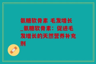 氨糖软骨素 毛发增长_氨糖软骨素：促进毛发增长的天然营养补充剂