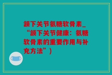 颔下关节氨糖软骨素_“颔下关节健康：氨糖软骨素的重要作用与补充方法”)