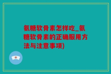 氨糖软骨素怎样吃_氨糖软骨素的正确服用方法与注意事项)