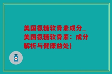 美国氨糖软骨素成分_美国氨糖软骨素：成分解析与健康益处)