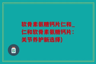软骨素氨糖钙片仁和_仁和软骨素氨糖钙片：关节养护新选择)