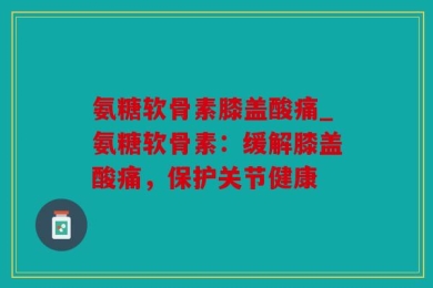 氨糖软骨素膝盖酸痛_氨糖软骨素：缓解膝盖酸痛，保护关节健康