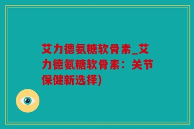 艾力德氨糖软骨素_艾力德氨糖软骨素：关节保健新选择)
