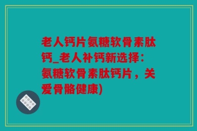 老人钙片氨糖软骨素肽钙_老人补钙新选择：氨糖软骨素肽钙片，关爱骨骼健康)