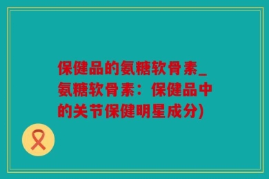 保健品的氨糖软骨素_氨糖软骨素：保健品中的关节保健明星成分)
