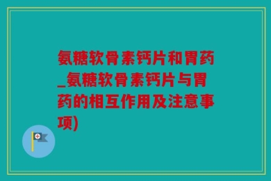 氨糖软骨素钙片和胃药_氨糖软骨素钙片与胃药的相互作用及注意事项)