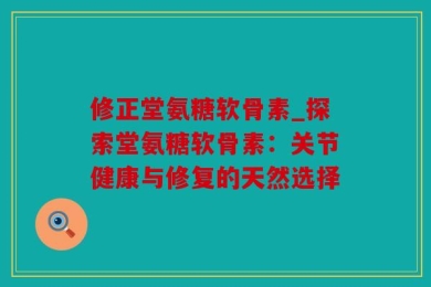 修正堂氨糖软骨素_探索堂氨糖软骨素：关节健康与修复的天然选择