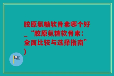 胶原氨糖软骨素哪个好_“胶原氨糖软骨素：全面比较与选择指南”)