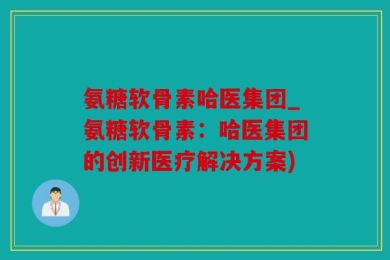 氨糖软骨素哈医集团_氨糖软骨素：哈医集团的创新医疗解决方案)