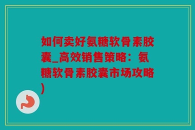 如何卖好氨糖软骨素胶囊_高效销售策略：氨糖软骨素胶囊市场攻略)