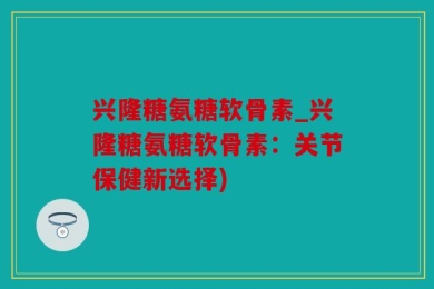 兴隆糖氨糖软骨素_兴隆糖氨糖软骨素：关节保健新选择)