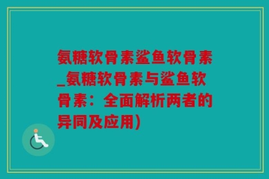 氨糖软骨素鲨鱼软骨素_氨糖软骨素与鲨鱼软骨素：全面解析两者的异同及应用)