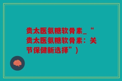 贵太医氨糖软骨素_“贵太医氨糖软骨素：关节保健新选择”)