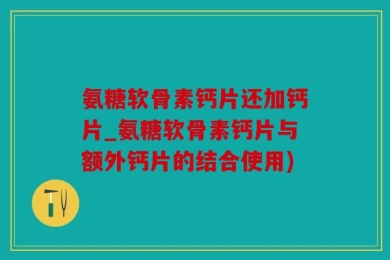 氨糖软骨素钙片还加钙片_氨糖软骨素钙片与额外钙片的结合使用)