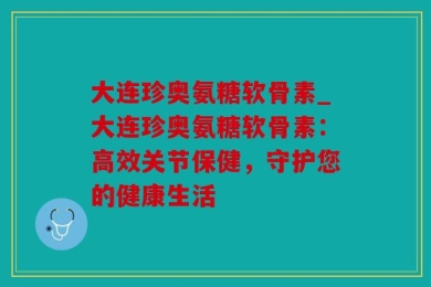 大连珍奥氨糖软骨素_大连珍奥氨糖软骨素：高效关节保健，守护您的健康生活
