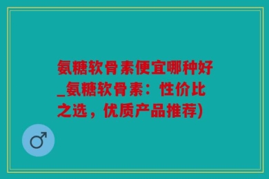 氨糖软骨素便宜哪种好_氨糖软骨素：性价比之选，优质产品推荐)