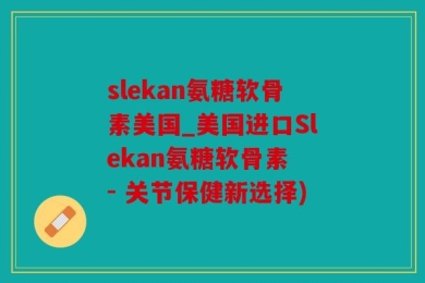 slekan氨糖软骨素美国_美国进口Slekan氨糖软骨素 - 关节保健新选择)