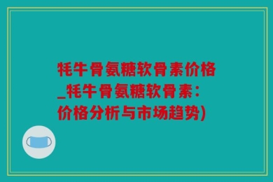 牦牛骨氨糖软骨素价格_牦牛骨氨糖软骨素：价格分析与市场趋势)