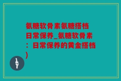 氨糖软骨素氨糖搭档 日常保养_氨糖软骨素：日常保养的黄金搭档)