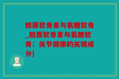 胶原软骨素与氨糖软骨_胶原软骨素与氨糖软骨：关节健康的关键成分)