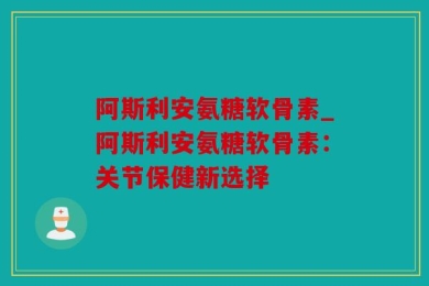 阿斯利安氨糖软骨素_阿斯利安氨糖软骨素：关节保健新选择