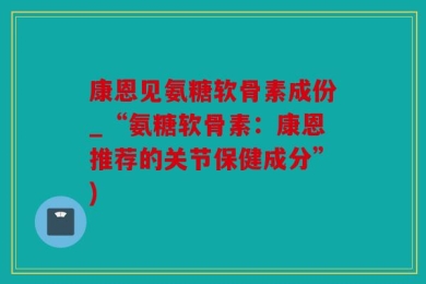 康恩见氨糖软骨素成份_“氨糖软骨素：康恩推荐的关节保健成分”)