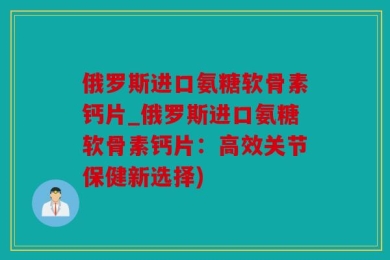 俄罗斯进口氨糖软骨素钙片_俄罗斯进口氨糖软骨素钙片：高效关节保健新选择)
