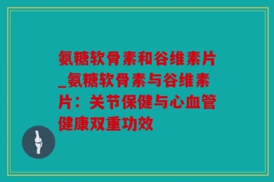 氨糖软骨素和谷维素片_氨糖软骨素与谷维素片：关节保健与心血管健康双重功效