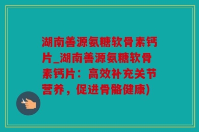 湖南善源氨糖软骨素钙片_湖南善源氨糖软骨素钙片：高效补充关节营养，促进骨骼健康)