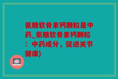 氨糖软骨素钙颗粒是中药_氨糖软骨素钙颗粒：中药成分，促进关节健康)
