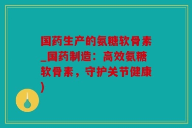 国药生产的氨糖软骨素_国药制造：高效氨糖软骨素，守护关节健康)