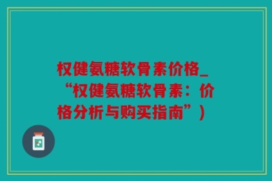 权健氨糖软骨素价格_“权健氨糖软骨素：价格分析与购买指南”)