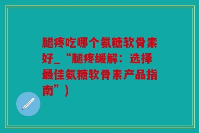 腿疼吃哪个氨糖软骨素好_“腿疼缓解：选择最佳氨糖软骨素产品指南”)