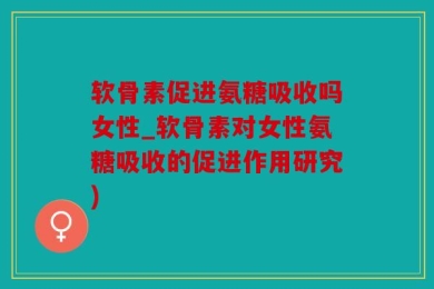 软骨素促进氨糖吸收吗女性_软骨素对女性氨糖吸收的促进作用研究)
