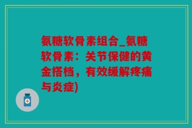 氨糖软骨素组合_氨糖软骨素：关节保健的黄金搭档，有效缓解疼痛与炎症)