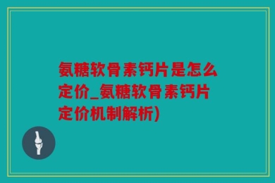 氨糖软骨素钙片是怎么定价_氨糖软骨素钙片定价机制解析)
